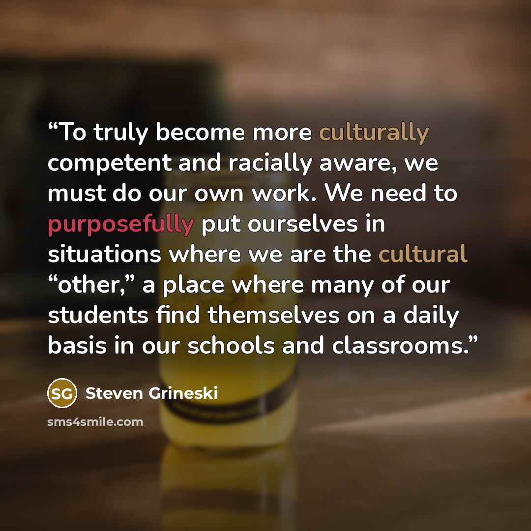 “To truly become more culturally competent and racially aware, we must do our own work. We need to purposefully put ourselves in situations where we are the cultural “other,” a place where many of our students find themselves on a daily basis in our schools and classrooms.” quote by Steven Grineski