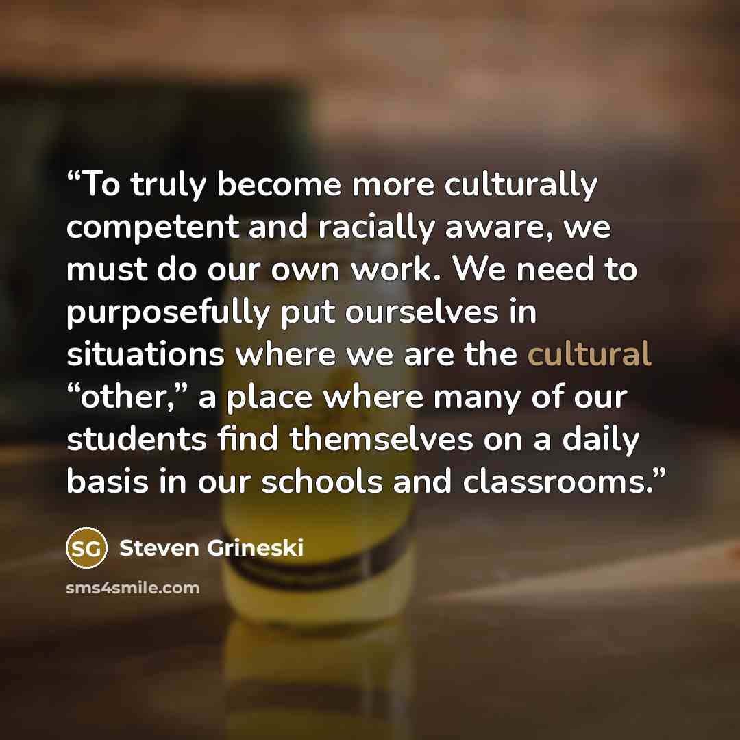 “To truly become more culturally competent and racially aware, we must do our own work. We need to purposefully put ourselves in situations where we are the cultural “other,” a place where many of our students find themselves on a daily basis in our schools and classrooms.” quote by Steven Grineski