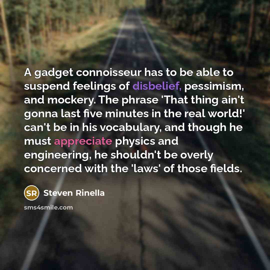 “A gadget connoisseur has to be able to suspend feelings of disbelief, pessimism, and mockery. The phrase 'That thing ain't gonna last five minutes in the real world!' can't be in his vocabulary, and though he must appreciate physics and engineering, he shouldn't be overly concerned with the 'laws'…” quote by Steven Rinella
