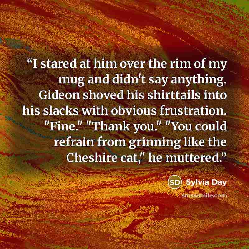 “I stared at him over the rim of my mug and didn't say anything. Gideon shoved his shirttails into his slacks with obvious frustration. "Fine." "Thank you." "You could refrain from grinning like the Cheshire cat," he muttered.” quote by Sylvia Day