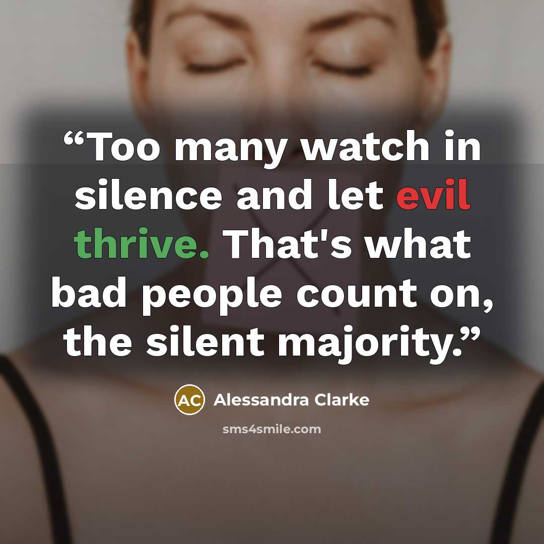 “Too many watch in silence and let evil thrive. That's what bad people count on, the silent majority.” quote by Alessandra Clarke