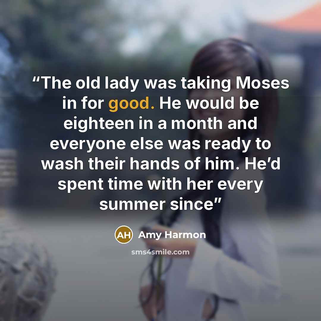 “The old lady was taking Moses in for good. He would be eighteen in a month and everyone else was ready to wash their hands of him. He’d spent time with her every summer since” quote by Amy Harmon