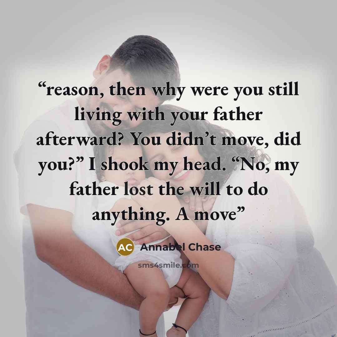 “reason, then why were you still living with your father afterward? You didn’t move, did you?” I shook my head. “No, my father lost the will to do anything. A move” quote by Annabel Chase