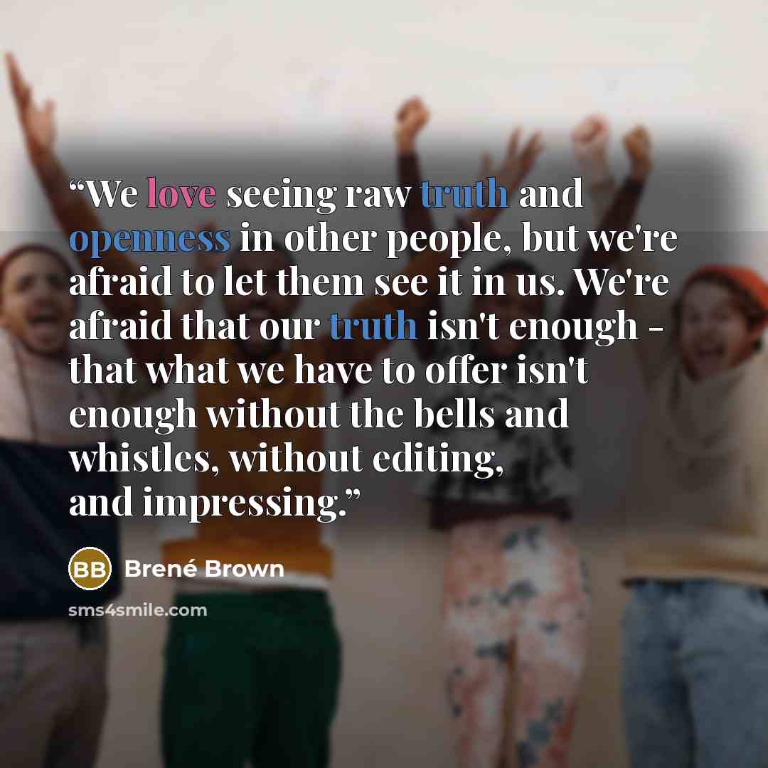 “We love seeing raw truth and openness in other people, but we're afraid to let them see it in us. We're afraid that our truth isn't enough - that what we have to offer isn't enough without the bells and whistles, without editing, and impressing.” quote by Brené Brown