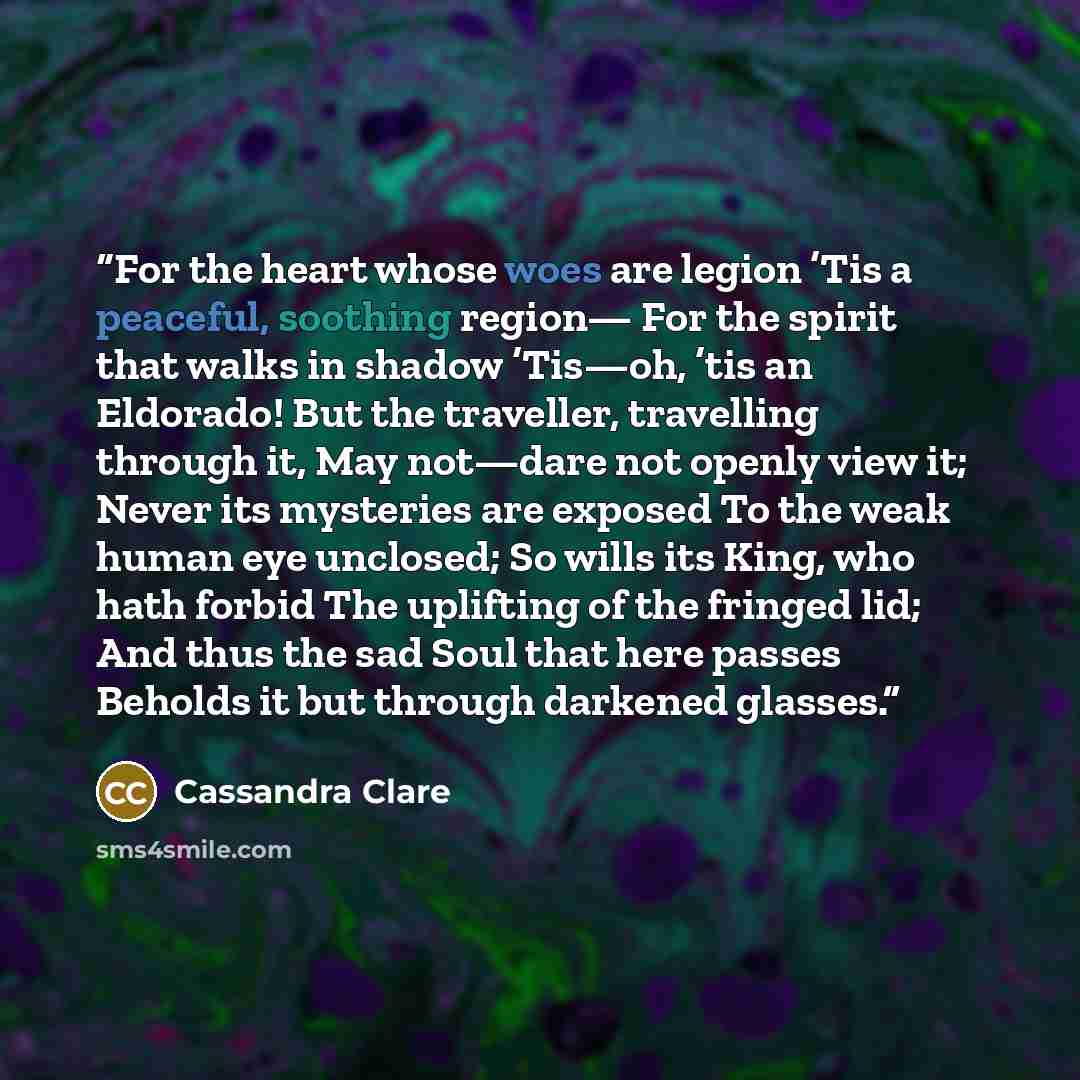 “For the heart whose woes are legion ’Tis a peaceful, soothing region— For the spirit that walks in shadow ’Tis—oh, ’tis an Eldorado! But the traveller, travelling through it, May not—dare not openly view it; Never its mysteries are exposed To the weak human eye unclosed; So wills its King, who…” quote by Cassandra Clare