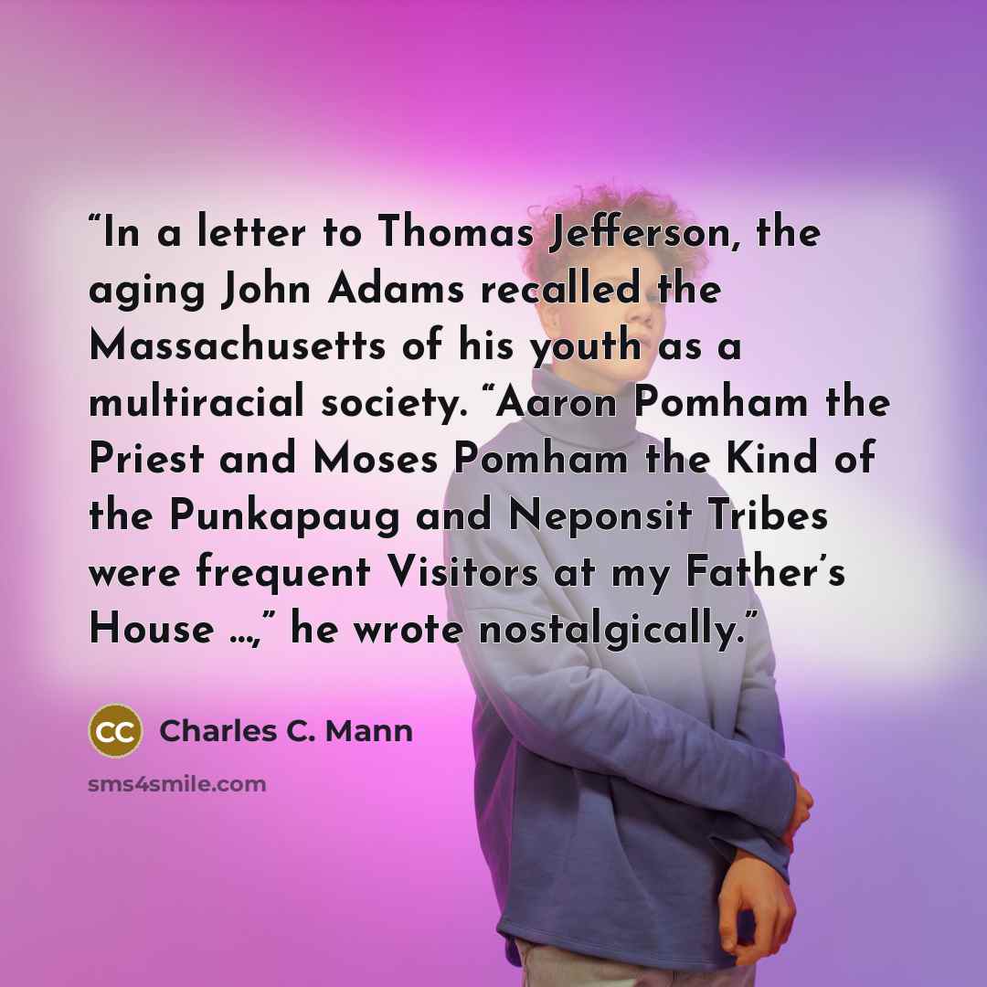 “In a letter to Thomas Jefferson, the aging John Adams recalled the Massachusetts of his youth as a multiracial society. “Aaron Pomham the Priest and Moses Pomham the Kind of the Punkapaug and Neponsit Tribes were frequent Visitors at my Father’s House …,” he wrote nostalgically.” quote by Charles C. Mann