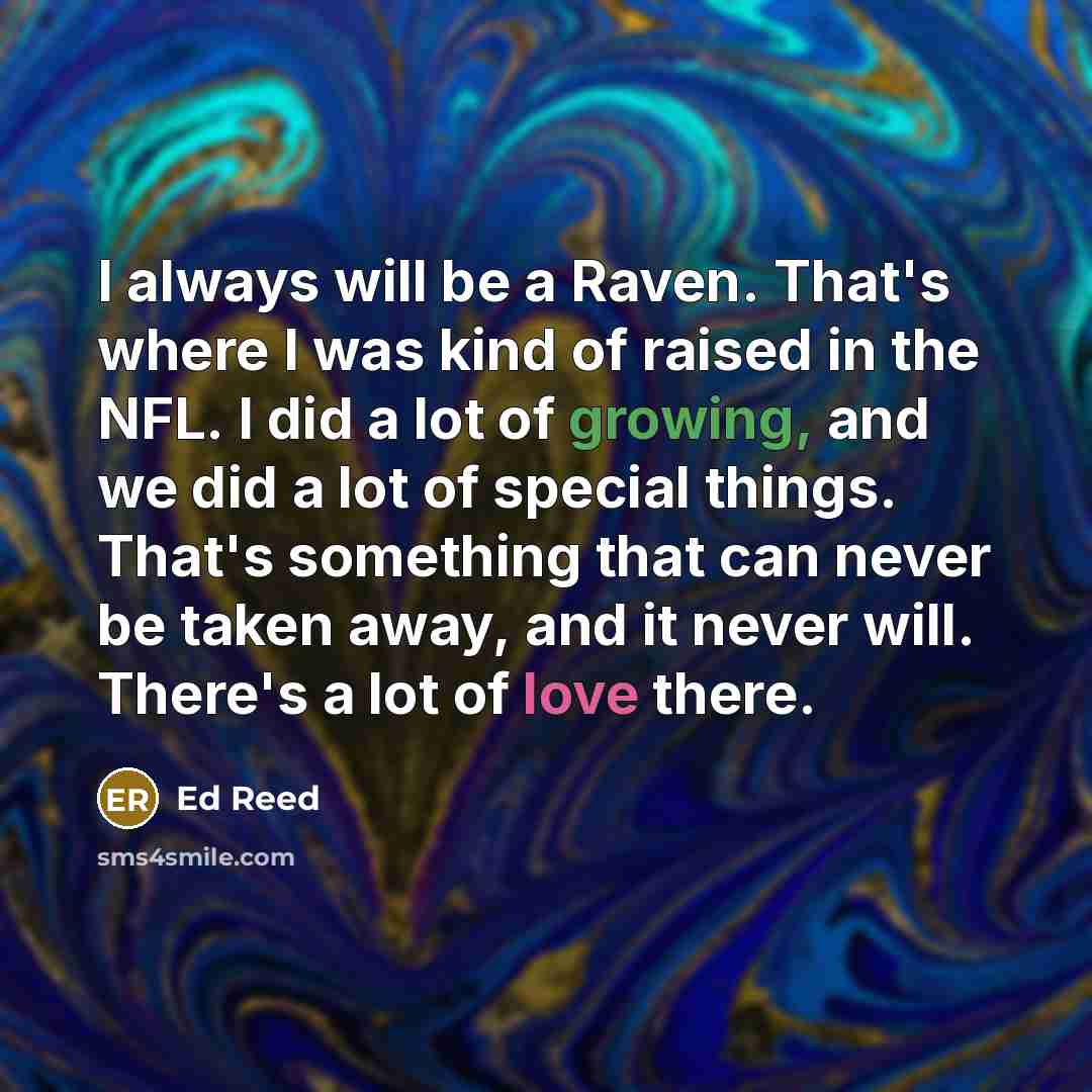 “I always will be a Raven. That's where I was kind of raised in the NFL. I did a lot of growing, and we did a lot of special things. That's something that can never be taken away, and it never will. There's a lot of love there.” quote by Ed Reed