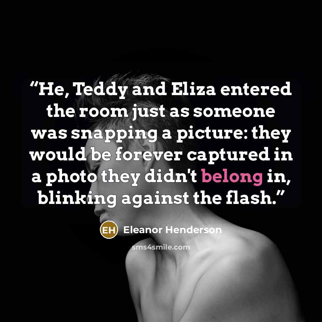“He, Teddy and Eliza entered the room just as someone was snapping a picture: they would be forever captured in a photo they didn't belong in, blinking against the flash.” quote by Eleanor Henderson