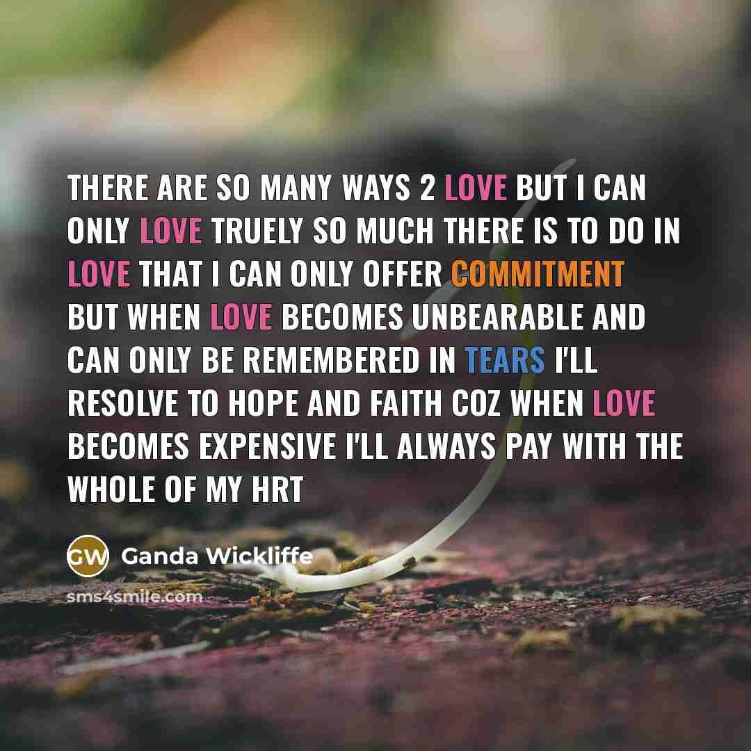 “There are so many ways 2 love but I can only love truely So much there is to do in love that I can only offer commitment But when love becomes unbearable and can only be remembered in tears I'll resolve to hope and faith Coz when love becomes expensive I'll always pay with the whole of my hrt” quote by Ganda Wickliffe