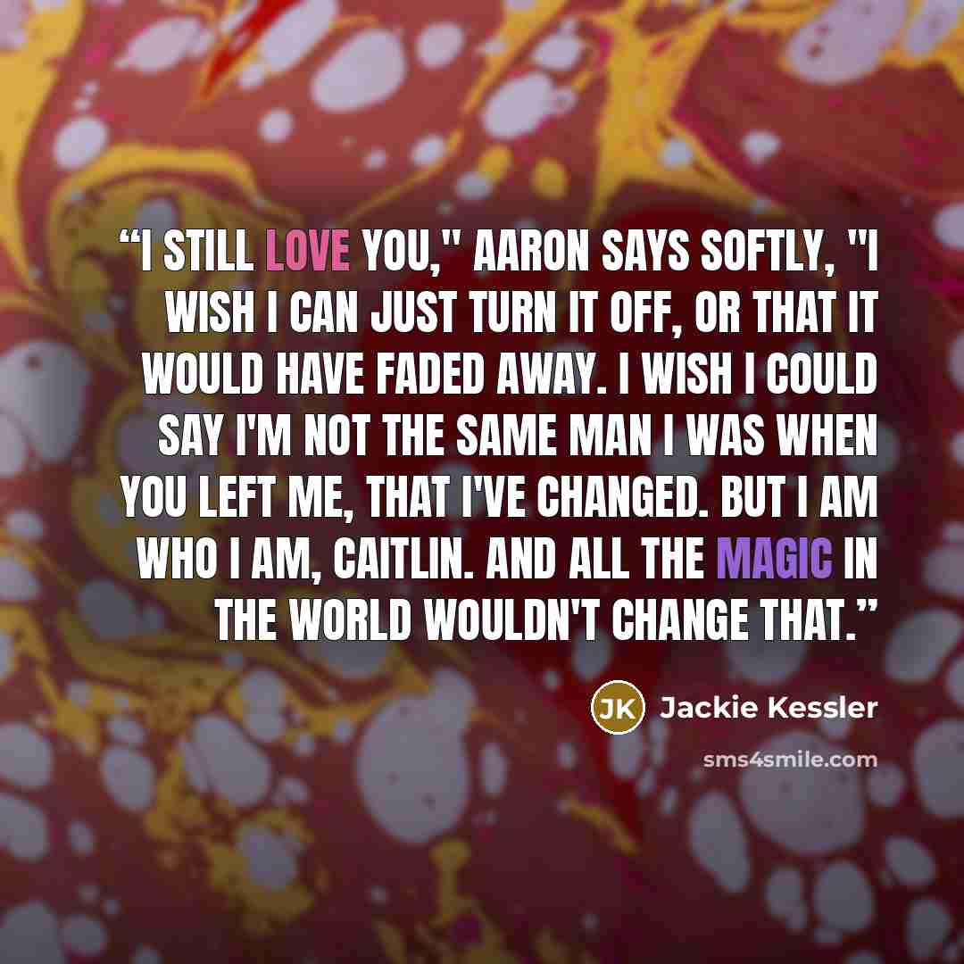 “I still love you," Aaron says softly, "I wish I can just turn it off, or that it would have faded away. I wish I could say I'm not the same man I was when you left me, that I've changed. But I am who I am, Caitlin. And all the magic in the world wouldn't change that.” quote by Jackie Kessler