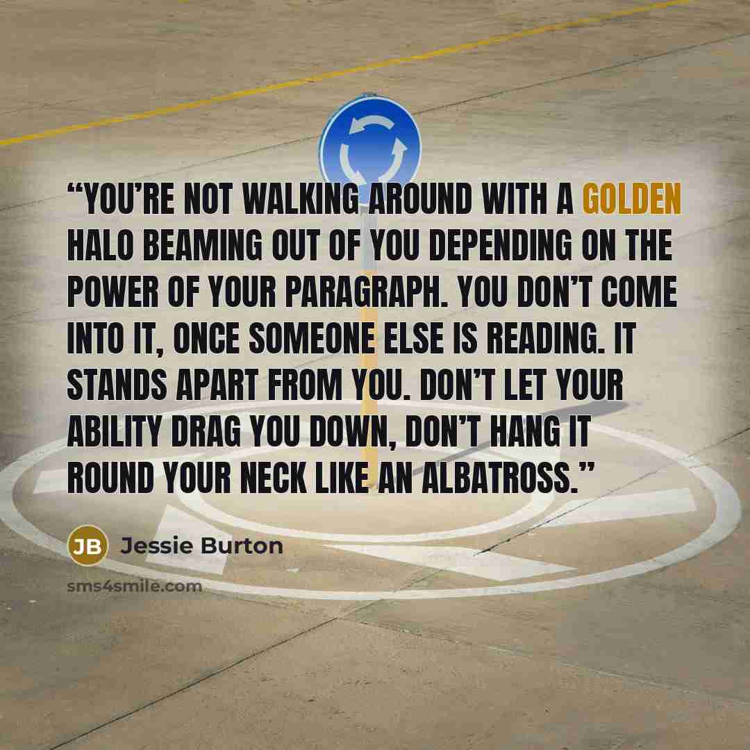 “You’re not walking around with a golden halo beaming out of you depending on the power of your paragraph. You don’t come into it, once someone else is reading. It stands apart from you. Don’t let your ability drag you down, don’t hang it round your neck like an albatross.” quote by Jessie Burton