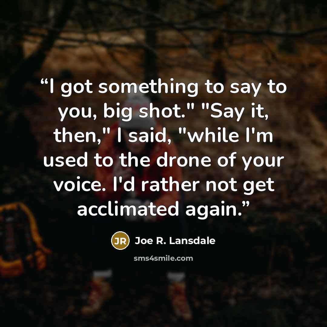 “I got something to say to you, big shot." "Say it, then," I said, "while I'm used to the drone of your voice. I'd rather not get acclimated again.” quote by Joe R. Lansdale