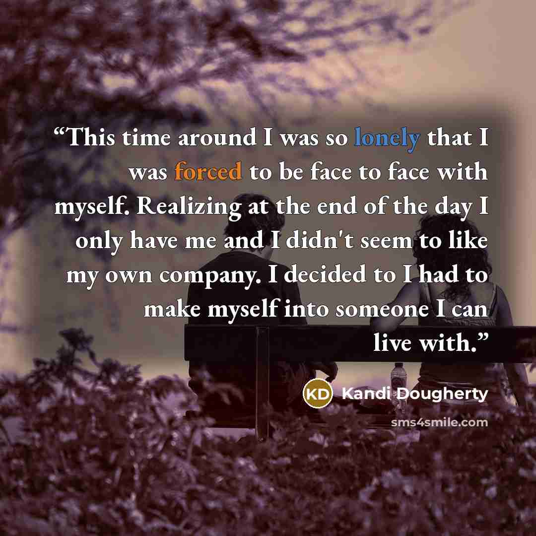 “This time around I was so lonely that I was forced to be face to face with myself. Realizing at the end of the day I only have me and I didn't seem to like my own company. I decided to I had to make myself into someone I can live with.” quote by Kandi Dougherty
