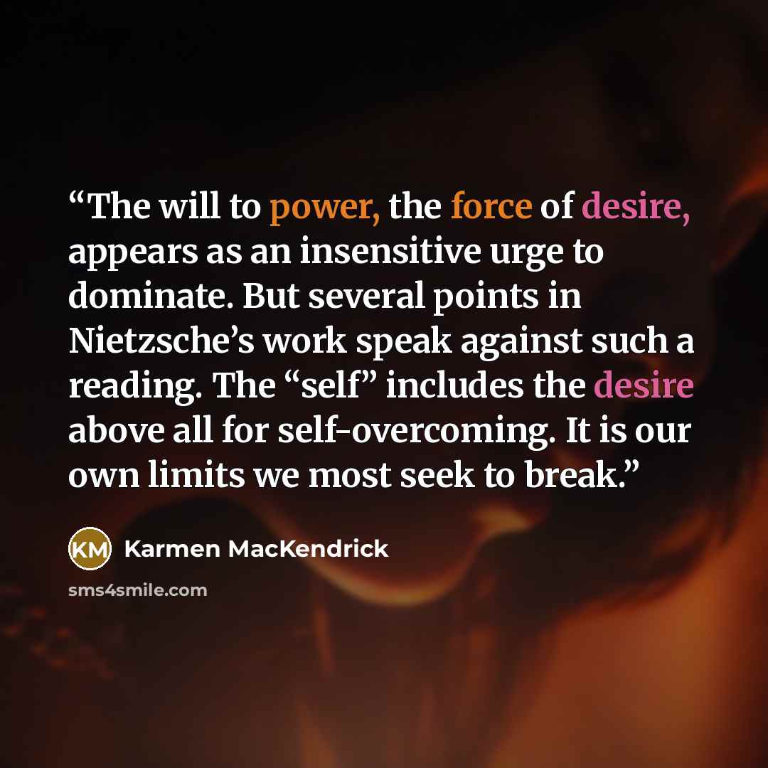 “The will to power, the force of desire, appears as an insensitive urge to dominate. But several points in Nietzsche’s work speak against such a reading. The “self” includes the desire above all for self-overcoming. It is our own limits we most seek to break.” quote by Karmen MacKendrick