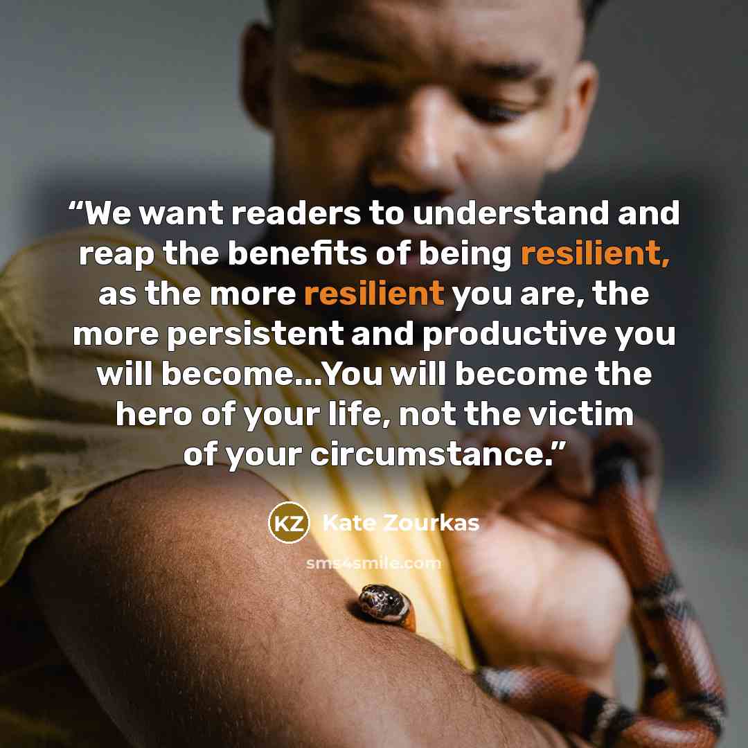 “We want readers to understand and reap the benefits of being resilient, as the more resilient you are, the more persistent and productive you will become...You will become the hero of your life, not the victim of your circumstance.” quote by Kate Zourkas
