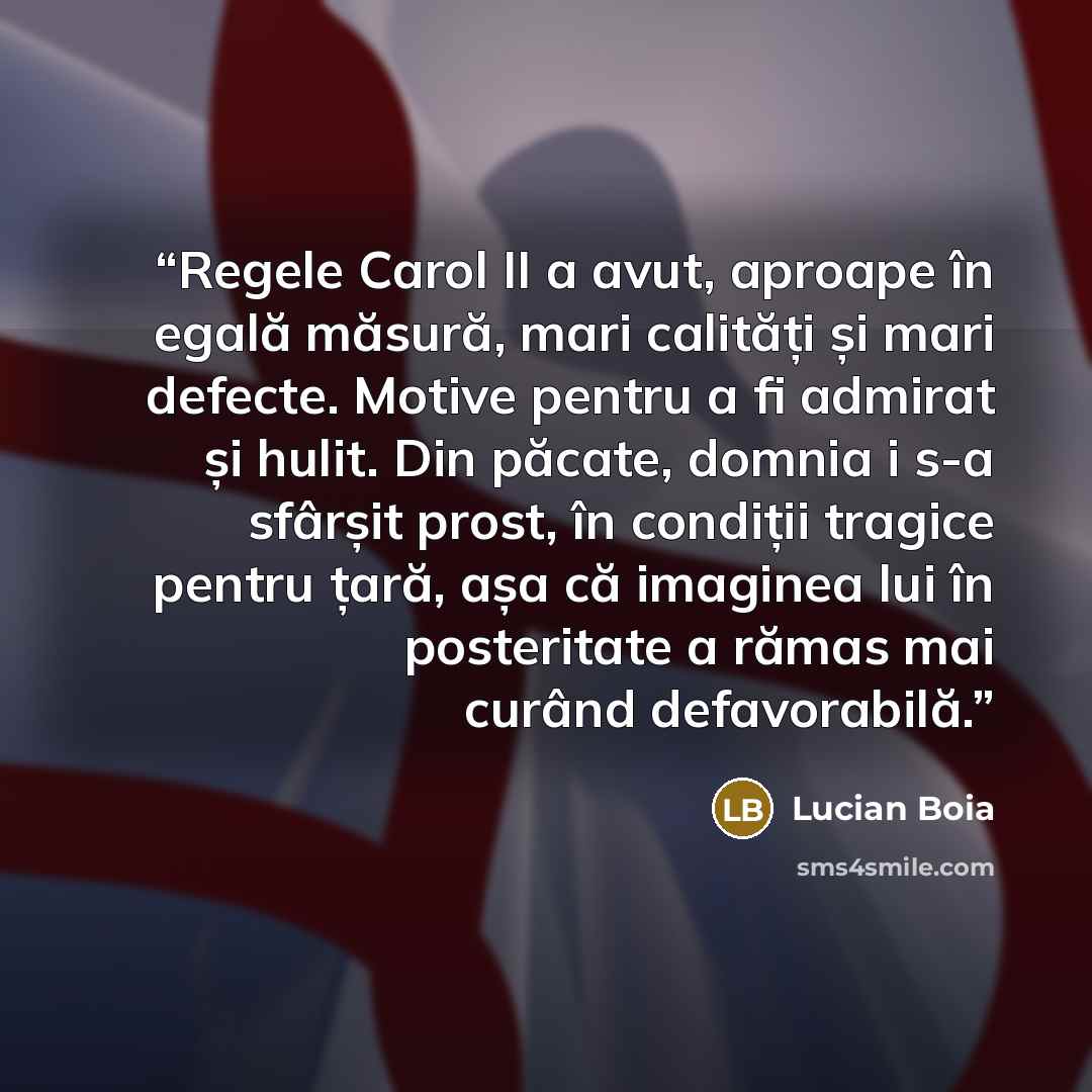 “Regele Carol II a avut, aproape în egală măsură, mari calități și mari defecte. Motive pentru a fi admirat și hulit. Din păcate, domnia i s-a sfârșit prost, în condiții tragice pentru țară, așa că imaginea lui în posteritate a rămas mai curând defavorabilă.” quote by Lucian Boia