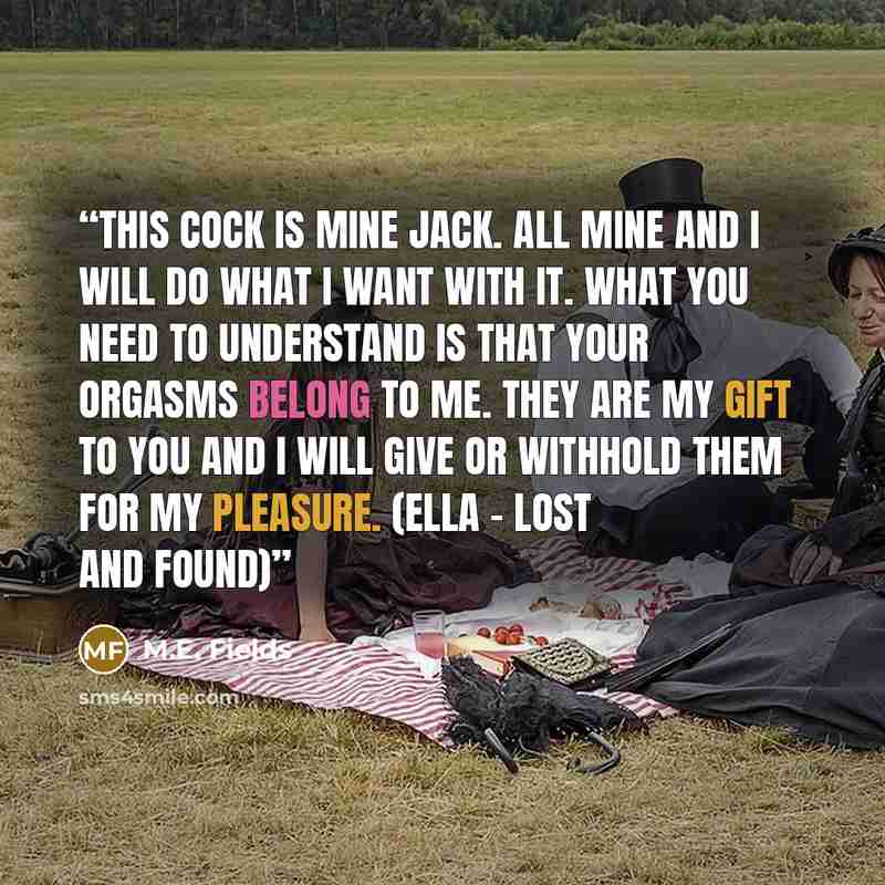 “This cock is mine Jack. All mine and I will do what I want with it. What you need to understand is that your orgasms belong to me. They are my gift to you and I will give or withhold them for my pleasure. (Ella - Lost and Found)” quote by M.E. Fields