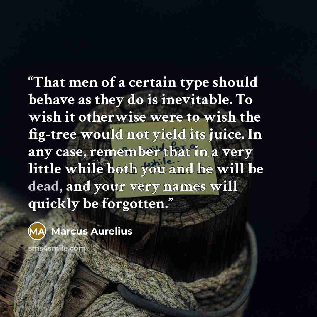 “That men of a certain type should behave as they do is inevitable. To wish it otherwise were to wish the fig-tree would not yield its juice. In any case, remember that in a very little while both you and he will be dead, and your very names will quickly be forgotten.” quote by Marcus Aurelius