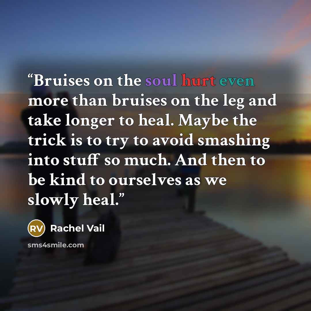 “Bruises on the soul hurt even more than bruises on the leg and take longer to heal. Maybe the trick is to try to avoid smashing into stuff so much. And then to be kind to ourselves as we slowly heal.” quote by Rachel Vail