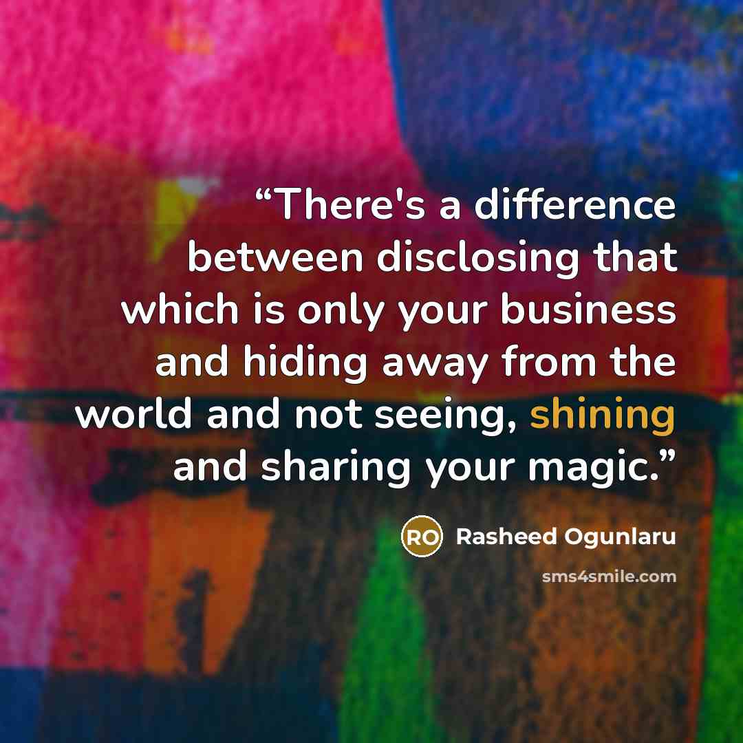 “There's a difference between disclosing that which is only your business and hiding away from the world and not seeing, shining and sharing your magic.” quote by Rasheed Ogunlaru