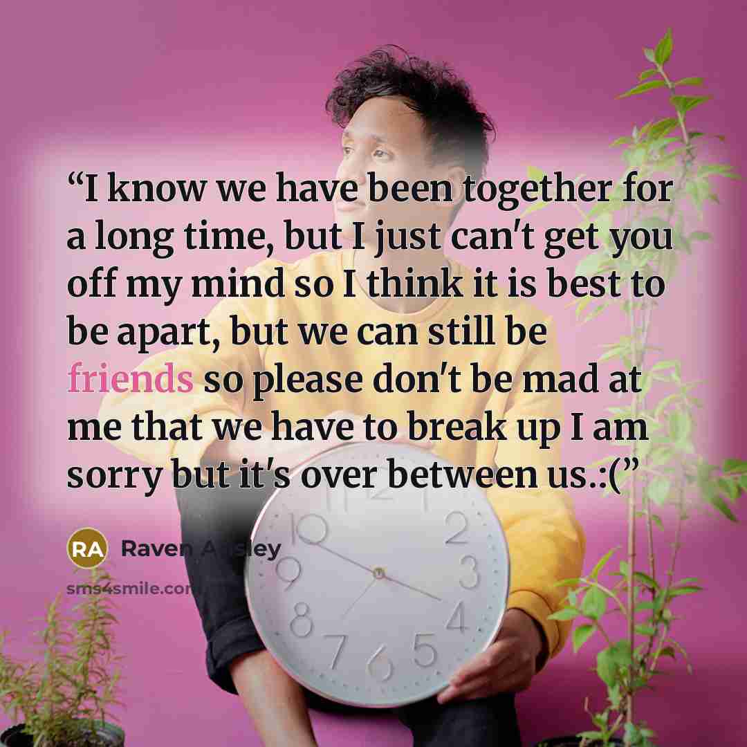 “I know we have been together for a long time, but I just can't get you off my mind so I think it is best to be apart, but we can still be friends so please don't be mad at me that we have to break up I am sorry but it's over between us.:(” quote by Raven Ansley