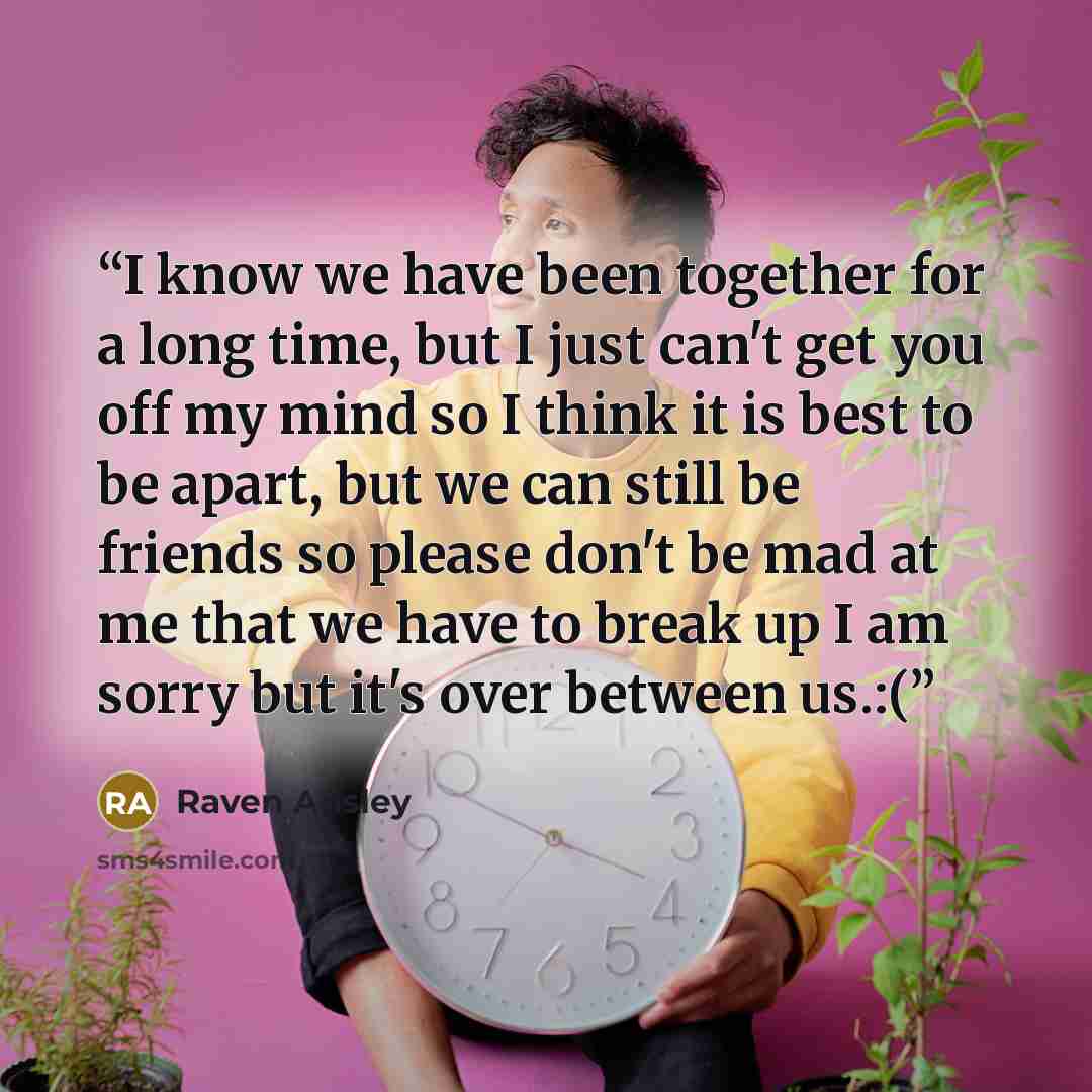 “I know we have been together for a long time, but I just can't get you off my mind so I think it is best to be apart, but we can still be friends so please don't be mad at me that we have to break up I am sorry but it's over between us.:(” quote by Raven Ansley