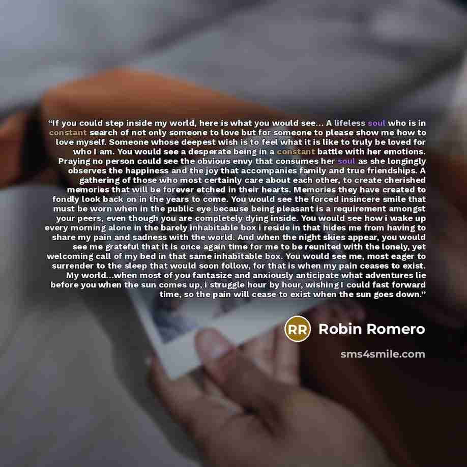 “If you could step inside my world, here is what you would see… A lifeless soul who is in constant search of not only someone to love but for someone to please show me how to love myself. Someone whose deepest wish is to feel what it is like to truly be loved for who I am. You would see a desperate…” quote by Robin Romero