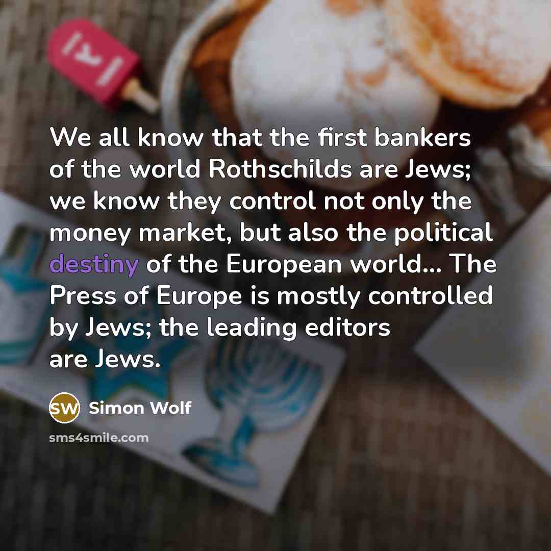 “We all know that the first bankers of the world Rothschilds are Jews; we know they control not only the money market, but also the political destiny of the European world... The Press of Europe is mostly controlled by Jews; the leading editors are Jews.” quote by Simon Wolf