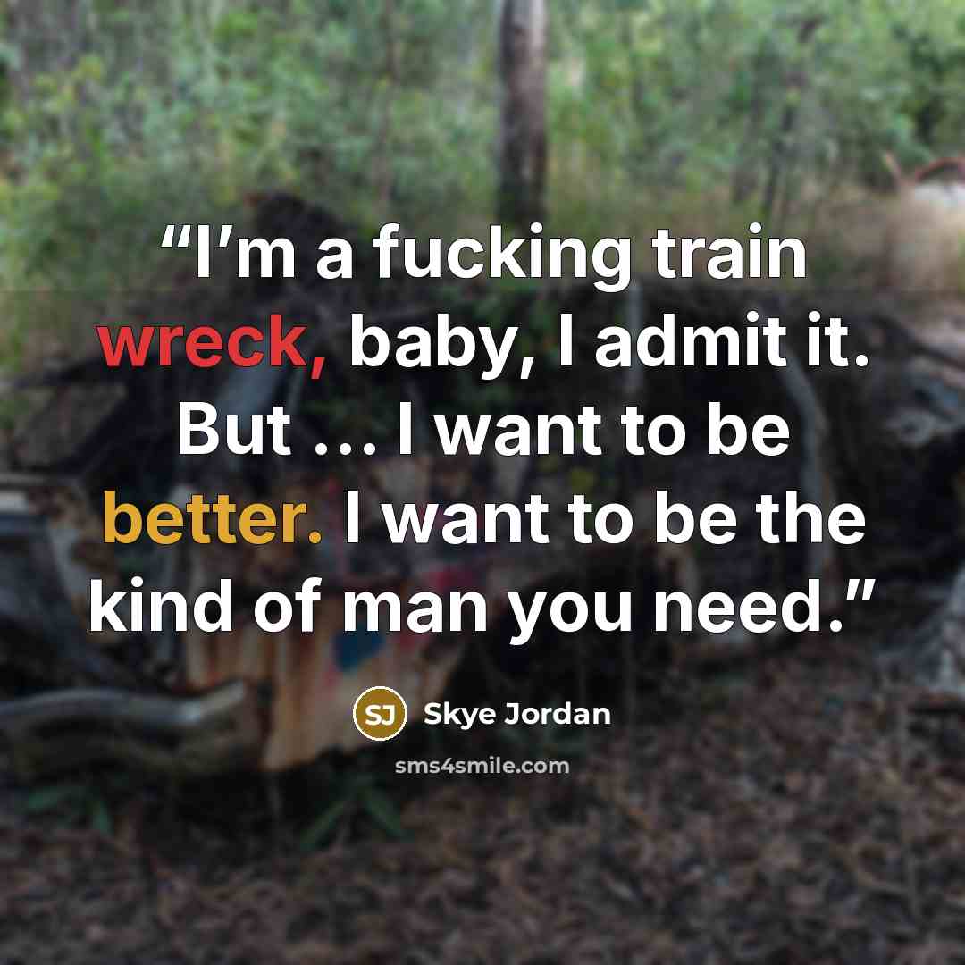 “I’m a fucking train wreck, baby, I admit it. But … I want to be better. I want to be the kind of man you need.” quote by Skye Jordan