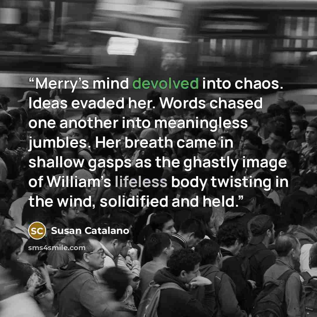 “Merry’s mind devolved into chaos. Ideas evaded her. Words chased one another into meaningless jumbles. Her breath came in shallow gasps as the ghastly image of William’s lifeless body twisting in the wind, solidified and held.” quote by Susan Catalano