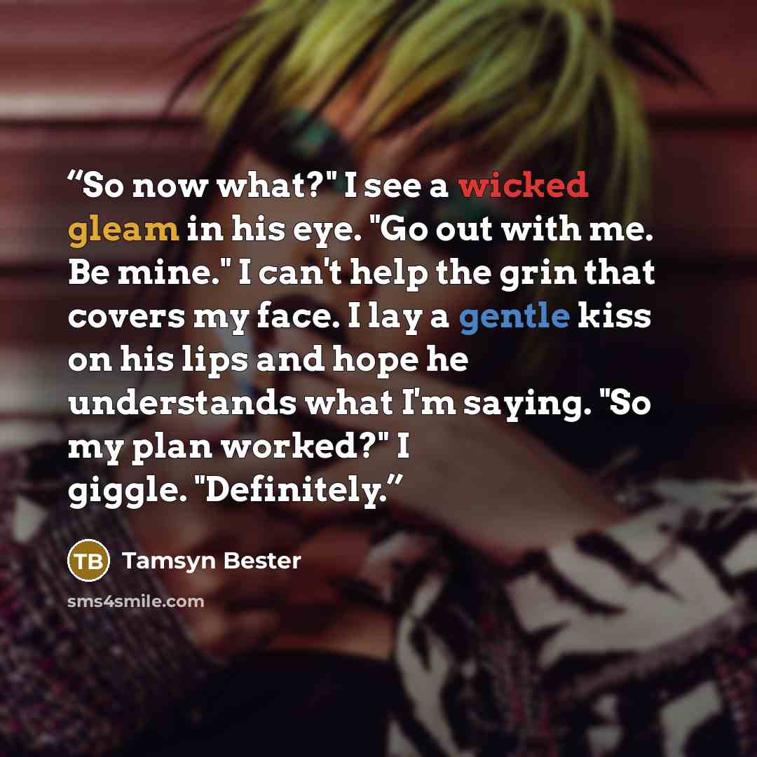 “So now what?" I see a wicked gleam in his eye. "Go out with me. Be mine." I can't help the grin that covers my face. I lay a gentle kiss on his lips and hope he understands what I'm saying. "So my plan worked?" I giggle. "Definitely.” quote by Tamsyn Bester
