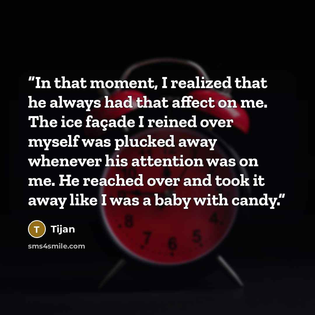 “In that moment, I realized that he always had that affect on me. The ice façade I reined over myself was plucked away whenever his attention was on me. He reached over and took it away like I was a baby with candy.” quote by Tijan