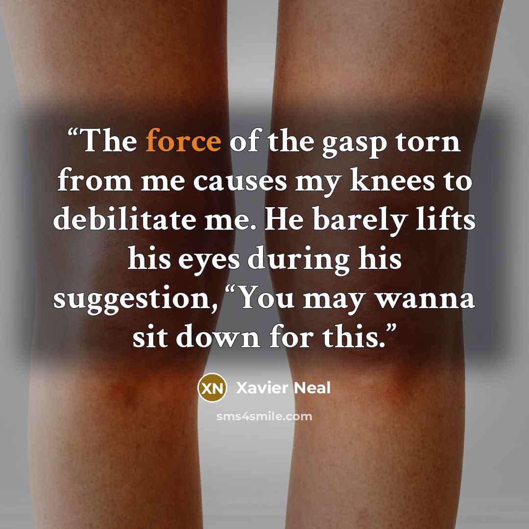 “The force of the gasp torn from me causes my knees to debilitate me. He barely lifts his eyes during his suggestion, “You may wanna sit down for this.” quote by Xavier Neal
