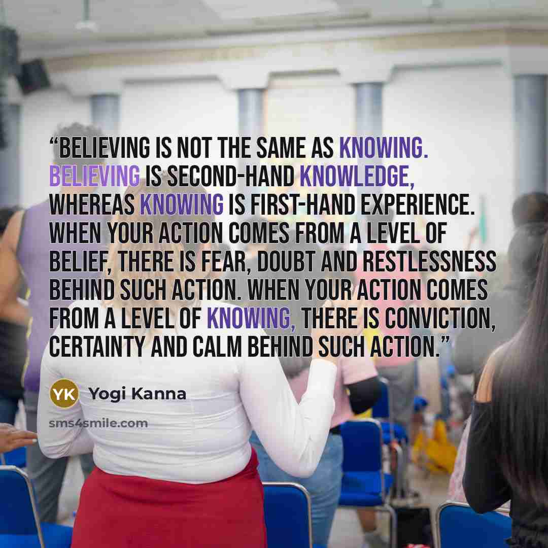 “Believing is not the same as knowing. Believing is second-hand knowledge, whereas knowing is first-hand experience. When your action comes from a level of belief, there is fear, doubt and restlessness behind such action. When your action comes from a level of knowing, there is conviction…” quote by Yogi Kanna