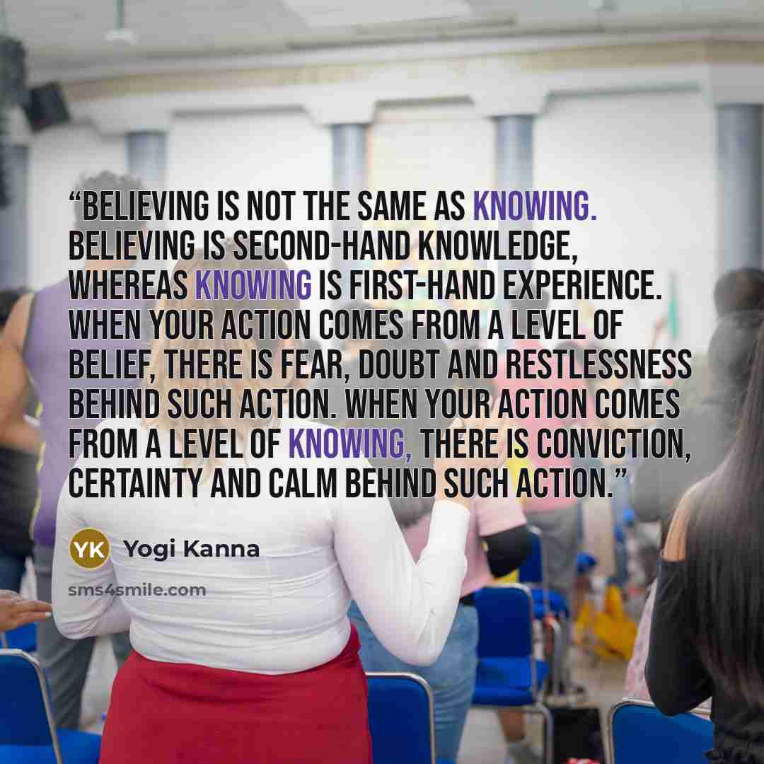 “Believing is not the same as knowing. Believing is second-hand knowledge, whereas knowing is first-hand experience. When your action comes from a level of belief, there is fear, doubt and restlessness behind such action. When your action comes from a level of knowing, there is conviction…” quote by Yogi Kanna