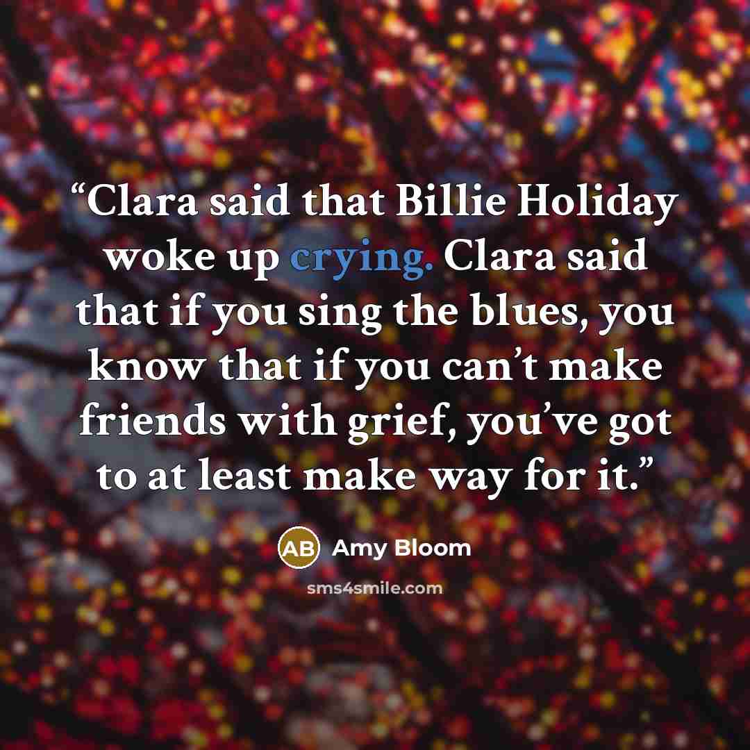 “Clara said that Billie Holiday woke up crying. Clara said that if you sing the blues, you know that if you can’t make friends with grief, you’ve got to at least make way for it.” quote by Amy Bloom