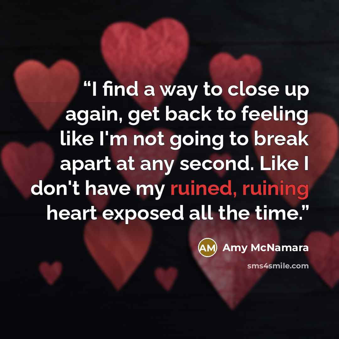 “I find a way to close up again, get back to feeling like I'm not going to break apart at any second. Like I don't have my ruined, ruining heart exposed all the time.” quote by Amy McNamara