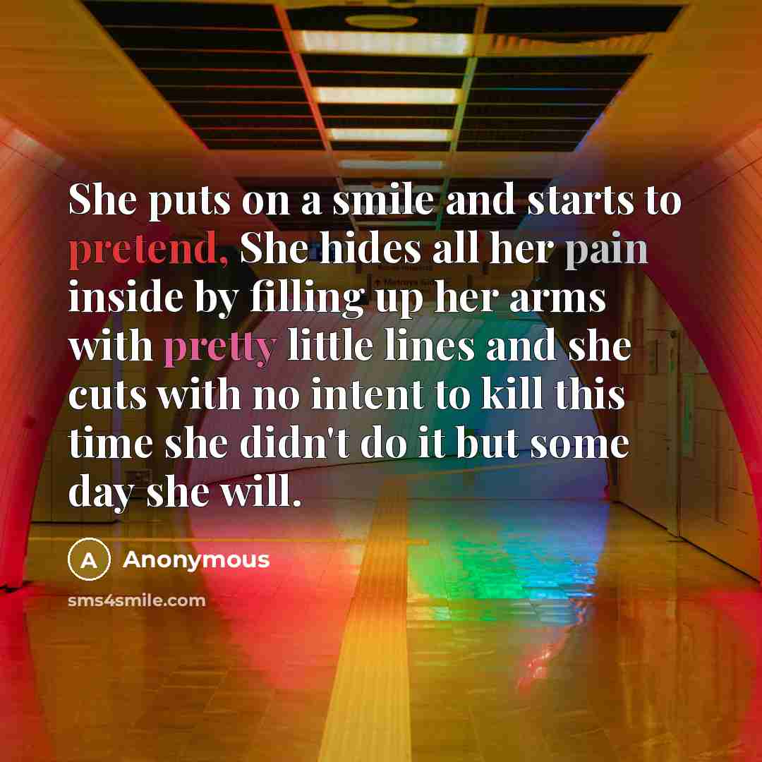 “She puts on a smile and starts to pretend, She hides all her pain inside by filling up her arms with pretty little lines and she cuts with no intent to kill this time she didn't do it but some day she will.” quote by Anonymous