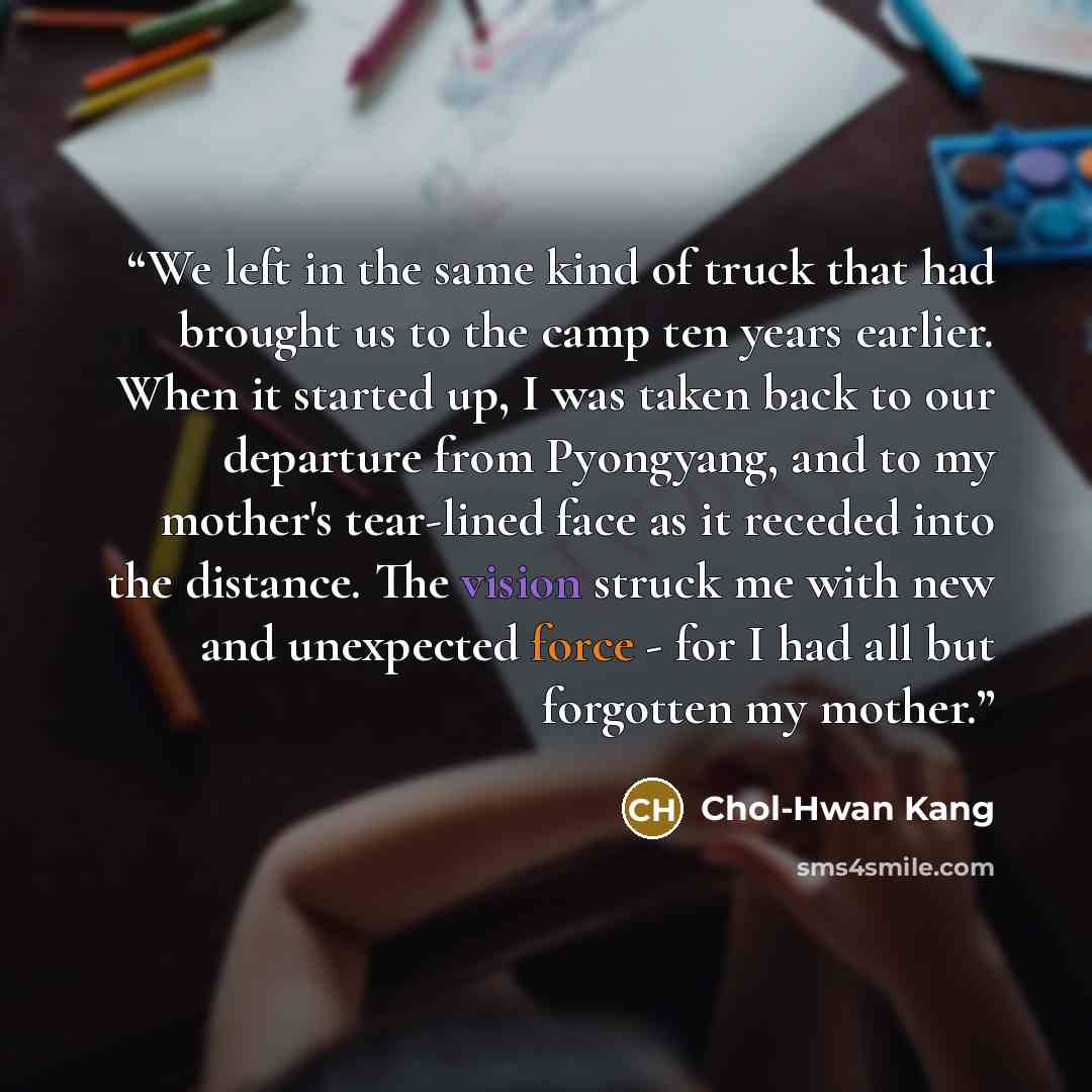 “We left in the same kind of truck that had brought us to the camp ten years earlier. When it started up, I was taken back to our departure from Pyongyang, and to my mother's tear-lined face as it receded into the distance. The vision struck me with new and unexpected force - for I had all but…” quote by Chol-Hwan Kang