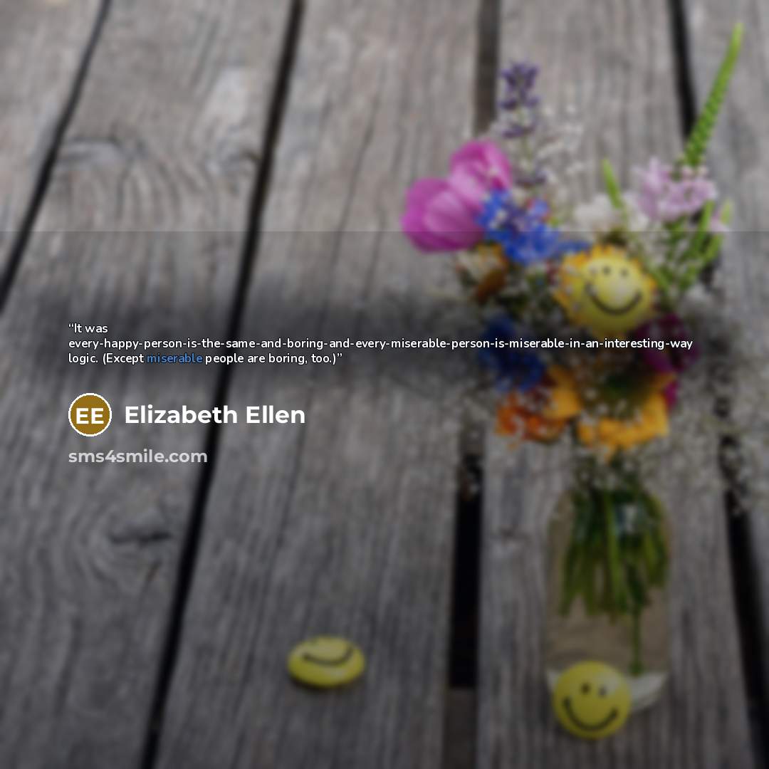 “It was every-happy-person-is-the-same-and-boring-and-every-miserable-person-is-miserable-in-an-interesting-way logic. (Except miserable people are boring, too.)” quote by Elizabeth Ellen