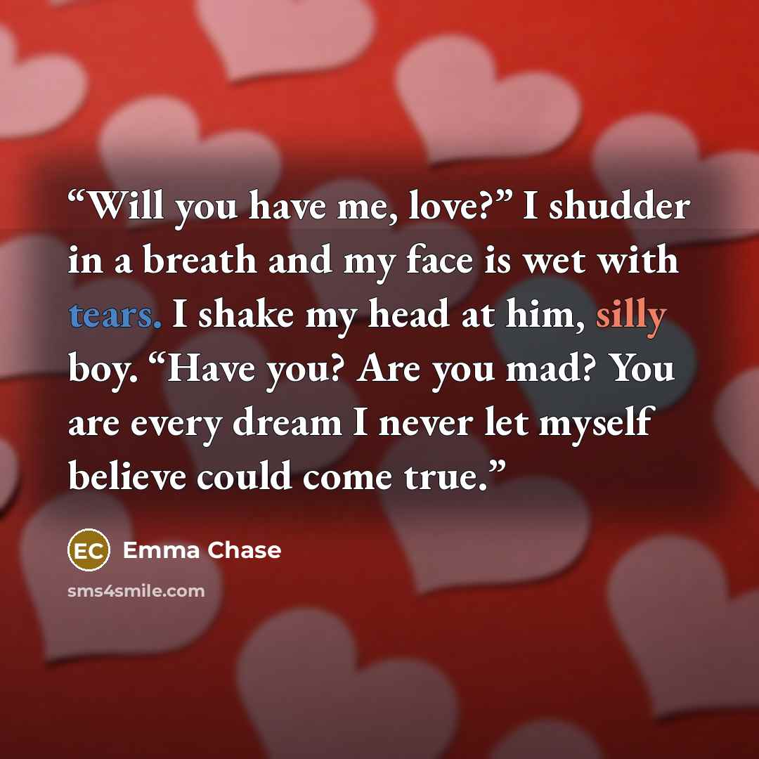 “Will you have me, love?” I shudder in a breath and my face is wet with tears. I shake my head at him, silly boy. “Have you? Are you mad? You are every dream I never let myself believe could come true.” quote by Emma Chase