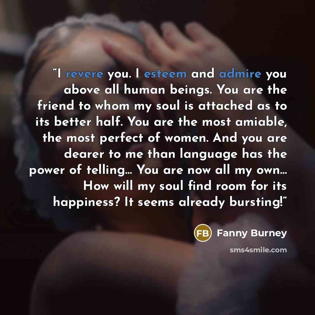 “I revere you. I esteem and admire you above all human beings. You are the friend to whom my soul is attached as to its better half. You are the most amiable, the most perfect of women. And you are dearer to me than language has the power of telling… You are now all my own… How will my soul find…” quote by Fanny Burney