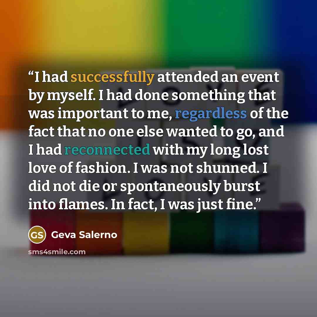 “I had successfully attended an event by myself. I had done something that was important to me, regardless of the fact that no one else wanted to go, and I had reconnected with my long lost love of fashion. I was not shunned. I did not die or spontaneously burst into flames. In fact, I was just fine.” quote by Geva Salerno