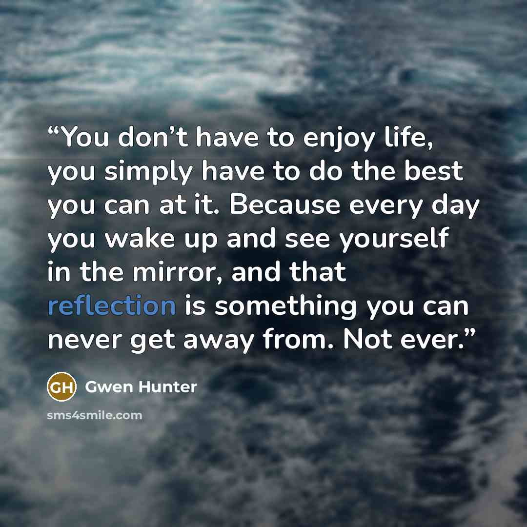 “You don’t have to enjoy life, you simply have to do the best you can at it. Because every day you wake up and see yourself in the mirror, and that reflection is something you can never get away from. Not ever.” quote by Gwen Hunter