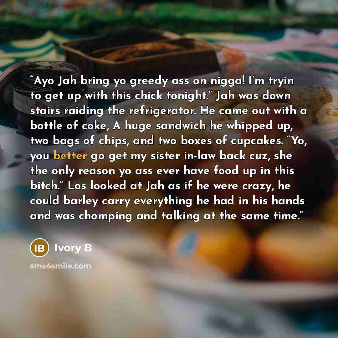 “Ayo Jah bring yo greedy ass on nigga! I’m tryin to get up with this chick tonight.” Jah was down stairs raiding the refrigerator. He came out with a bottle of coke, A huge sandwich he whipped up, two bags of chips, and two boxes of cupcakes. “Yo, you better go get my sister in-law back cuz, she…” quote by Ivory B