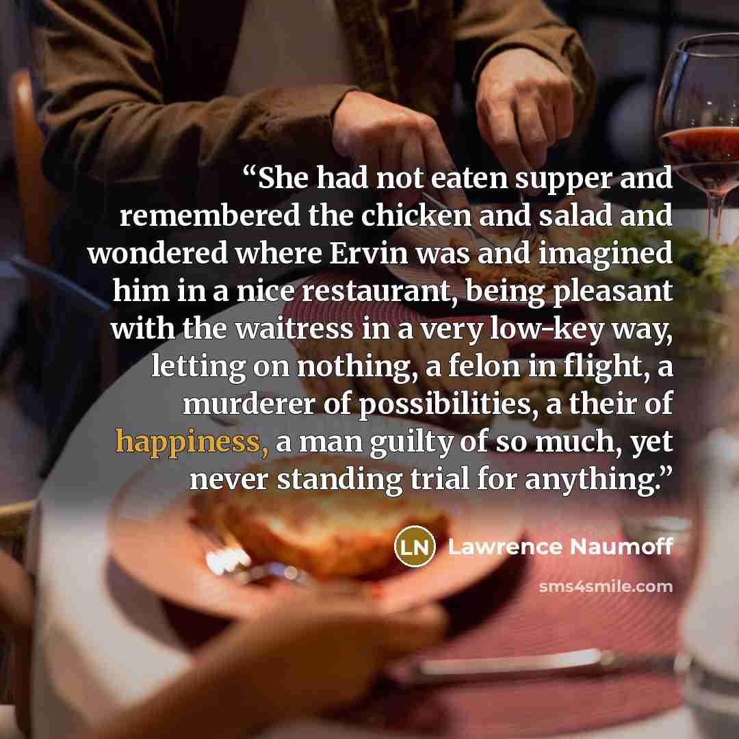 “She had not eaten supper and remembered the chicken and salad and wondered where Ervin was and imagined him in a nice restaurant, being pleasant with the waitress in a very low-key way, letting on nothing, a felon in flight, a murderer of possibilities, a their of happiness, a man guilty of so…” quote by Lawrence Naumoff