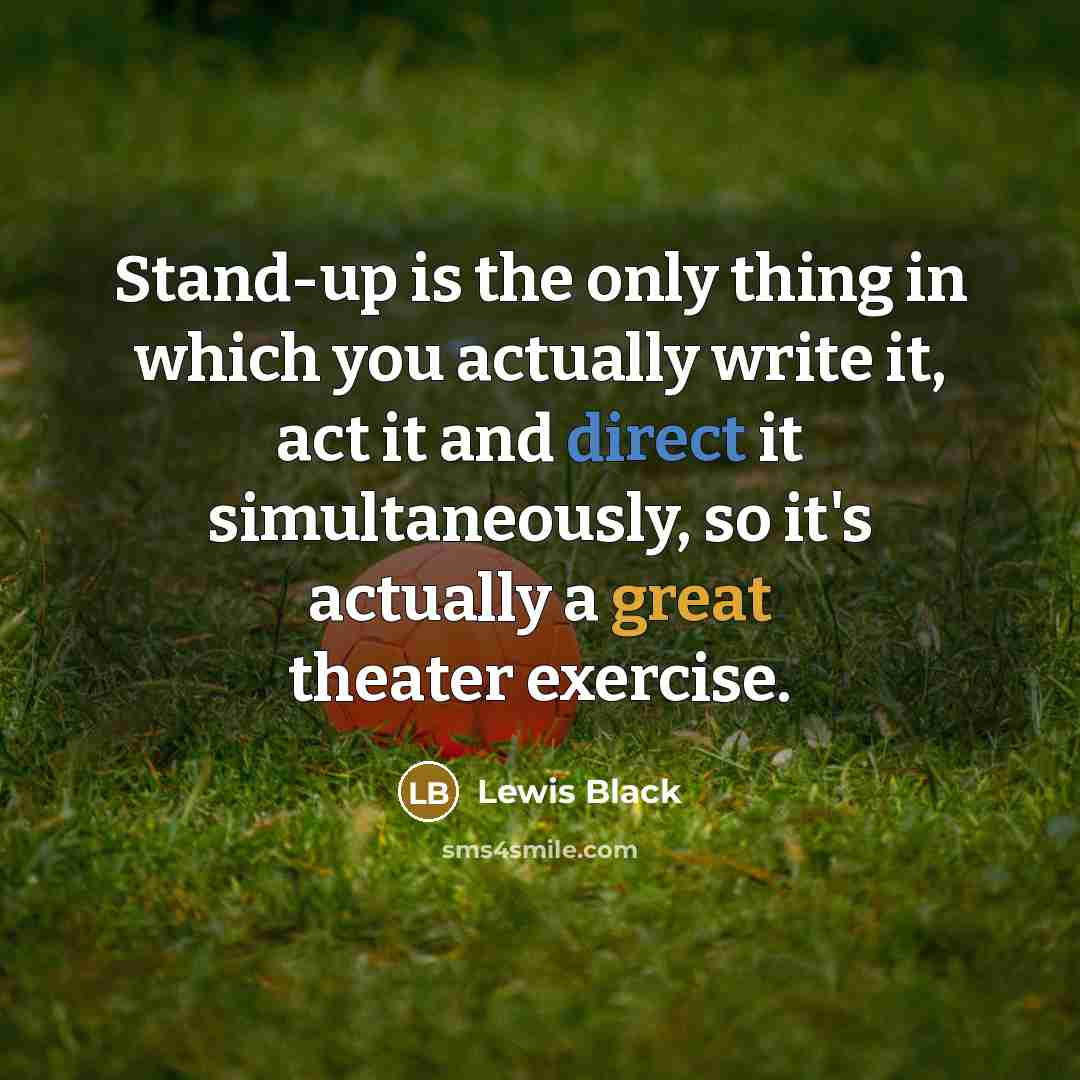 “Stand-up is the only thing in which you actually write it, act it and direct it simultaneously, so it's actually a great theater exercise.” quote by Lewis Black