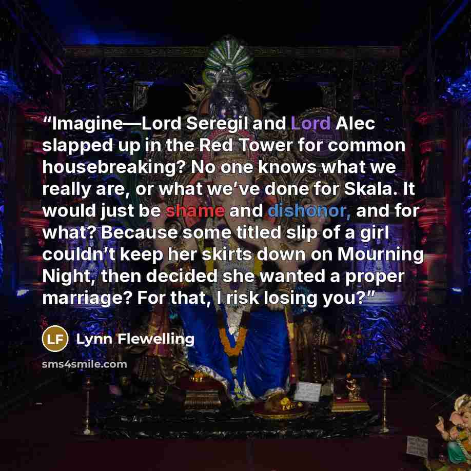 “Imagine—Lord Seregil and Lord Alec slapped up in the Red Tower for common housebreaking? No one knows what we really are, or what we’ve done for Skala. It would just be shame and dishonor, and for what? Because some titled slip of a girl couldn’t keep her skirts down on Mourning Night, then…” quote by Lynn Flewelling
