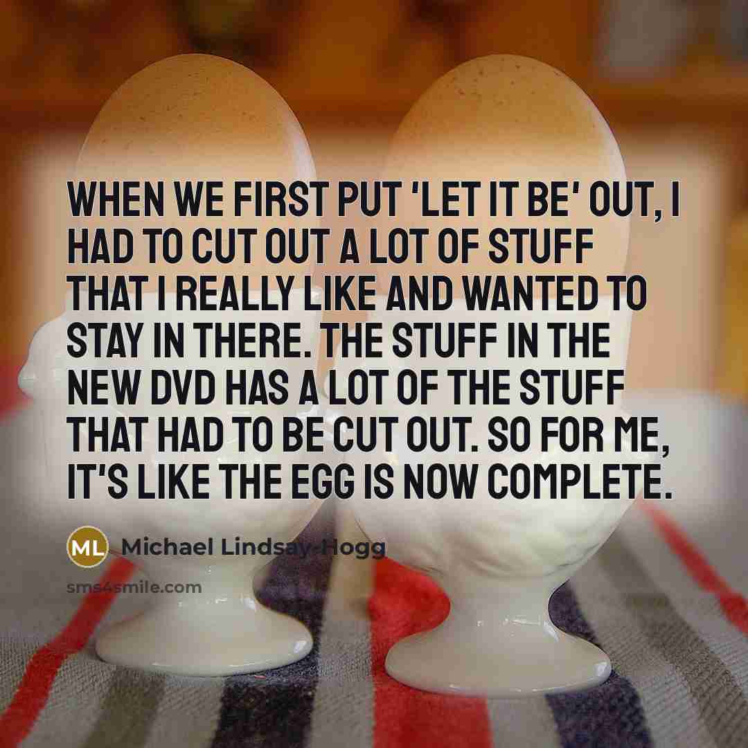 “When we first put 'Let It Be' out, I had to cut out a lot of stuff that I really like and wanted to stay in there. The stuff in the new DVD has a lot of the stuff that had to be cut out. So for me, it's like the egg is now complete.” quote by Michael Lindsay-Hogg