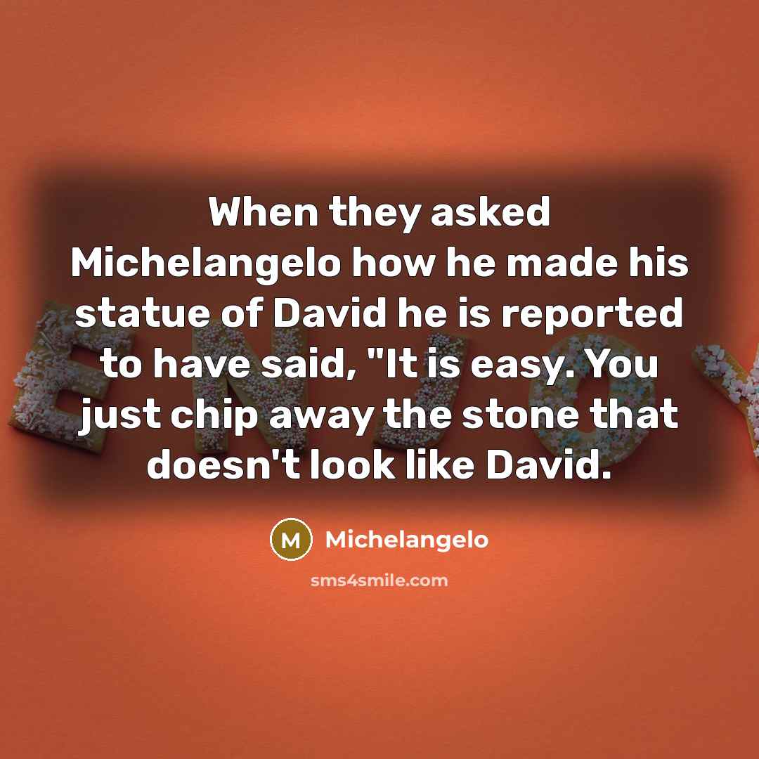 “When they asked Michelangelo how he made his statue of David he is reported to have said, "It is easy. You just chip away the stone that doesn't look like David.” quote by Michelangelo